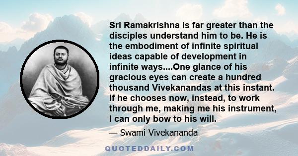 Sri Ramakrishna is far greater than the disciples understand him to be. He is the embodiment of infinite spiritual ideas capable of development in infinite ways....One glance of his gracious eyes can create a hundred