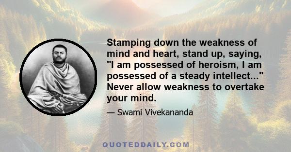 Stamping down the weakness of mind and heart, stand up, saying, I am possessed of heroism, I am possessed of a steady intellect... Never allow weakness to overtake your mind.