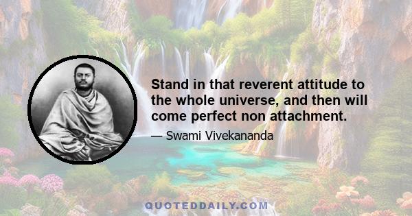 Stand in that reverent attitude to the whole universe, and then will come perfect non attachment.