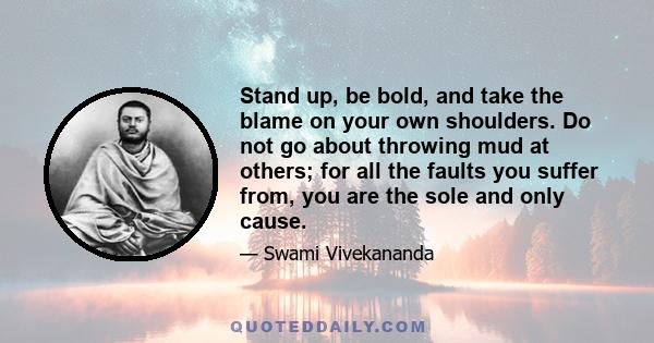 Stand up, be bold, and take the blame on your own shoulders. Do not go about throwing mud at others; for all the faults you suffer from, you are the sole and only cause.