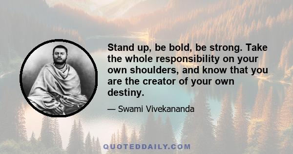 Stand up, be bold, be strong. Take the whole responsibility on your own shoulders, and know that you are the creator of your own destiny.