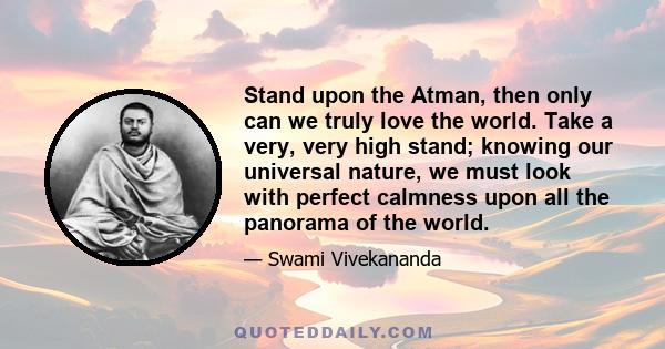 Stand upon the Atman, then only can we truly love the world. Take a very, very high stand; knowing our universal nature, we must look with perfect calmness upon all the panorama of the world.