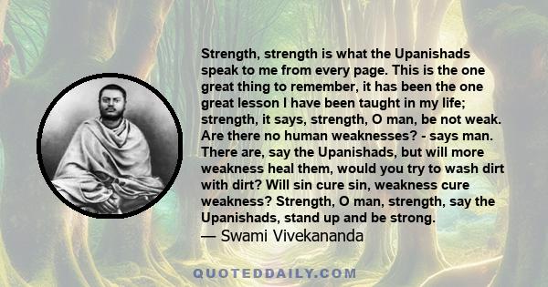 Strength, strength is what the Upanishads speak to me from every page. This is the one great thing to remember, it has been the one great lesson I have been taught in my life; strength, it says, strength, O man, be not