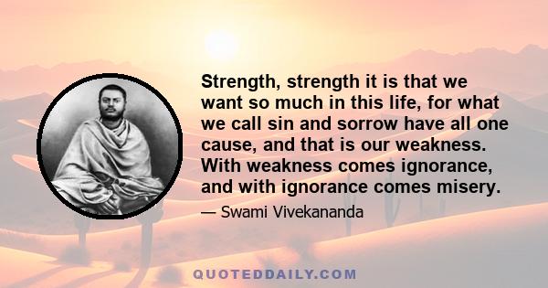 Strength, strength it is that we want so much in this life, for what we call sin and sorrow have all one cause, and that is our weakness. With weakness comes ignorance, and with ignorance comes misery.