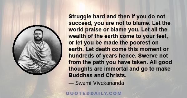 Struggle hard and then if you do not succeed, you are not to blame. Let the world praise or blame you. Let all the wealth of the earth come to your feet, or let you be made the poorest on earth. Let death come this