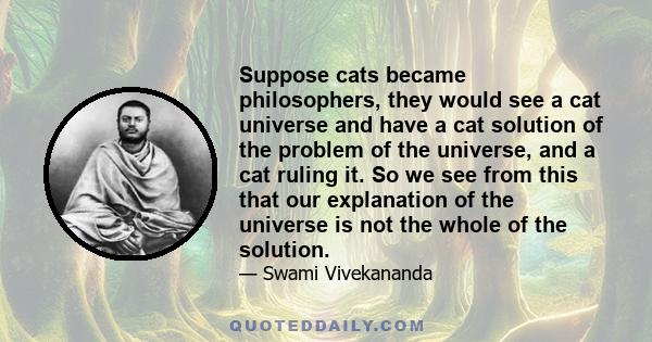 Suppose cats became philosophers, they would see a cat universe and have a cat solution of the problem of the universe, and a cat ruling it. So we see from this that our explanation of the universe is not the whole of