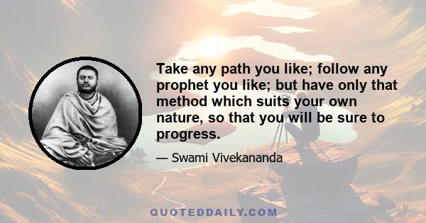 Take any path you like; follow any prophet you like; but have only that method which suits your own nature, so that you will be sure to progress.