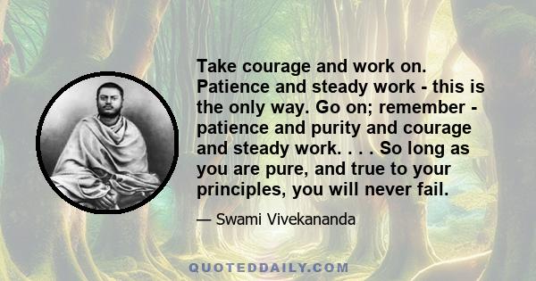 Take courage and work on. Patience and steady work - this is the only way. Go on; remember - patience and purity and courage and steady work. . . . So long as you are pure, and true to your principles, you will never