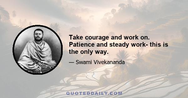 Take courage and work on. Patience and steady work- this is the only way.