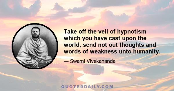 Take off the veil of hypnotism which you have cast upon the world, send not out thoughts and words of weakness unto humanity.