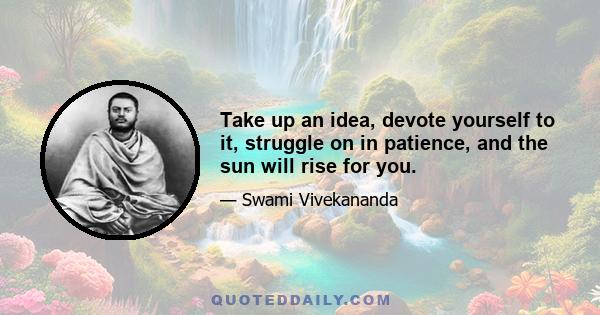 Take up an idea, devote yourself to it, struggle on in patience, and the sun will rise for you.