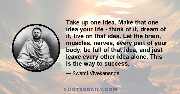 Take up one idea. Make that one idea your life - think of it, dream of it, live on that idea. Let the brain, muscles, nerves, every part of your body, be full of that idea, and just leave every other idea alone. This is 