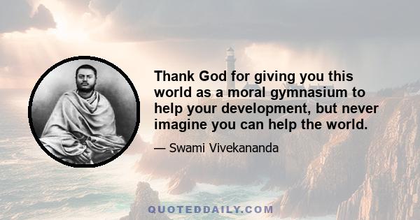 Thank God for giving you this world as a moral gymnasium to help your development, but never imagine you can help the world.