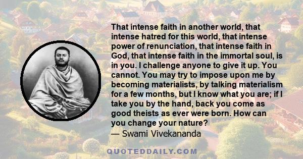 That intense faith in another world, that intense hatred for this world, that intense power of renunciation, that intense faith in God, that intense faith in the immortal soul, is in you. I challenge anyone to give it