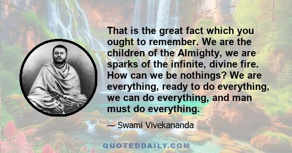 That is the great fact which you ought to remember. We are the children of the Almighty, we are sparks of the infinite, divine fire. How can we be nothings? We are everything, ready to do everything, we can do