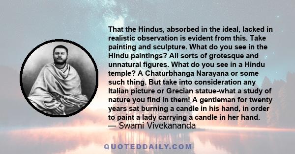 That the Hindus, absorbed in the ideal, lacked in realistic observation is evident from this. Take painting and sculpture. What do you see in the Hindu paintings? All sorts of grotesque and unnatural figures. What do