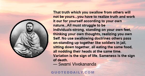 That truth which you swallow from others will not be yours...you have to realize truth and work it our for yourself according to your own nature...All must struggle to be individuals-strong, standing on your own feet,