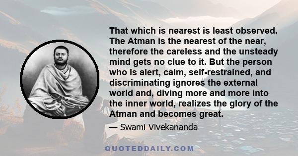 That which is nearest is least observed. The Atman is the nearest of the near, therefore the careless and the unsteady mind gets no clue to it. But the person who is alert, calm, self-restrained, and discriminating