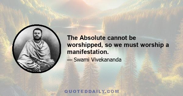 The Absolute cannot be worshipped, so we must worship a manifestation.