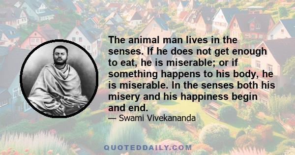 The animal man lives in the senses. If he does not get enough to eat, he is miserable; or if something happens to his body, he is miserable. In the senses both his misery and his happiness begin and end.