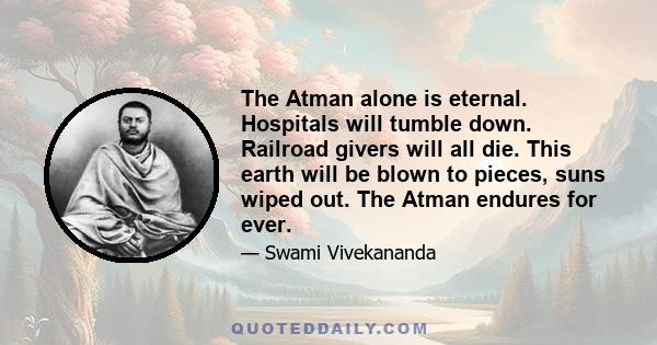 The Atman alone is eternal. Hospitals will tumble down. Railroad givers will all die. This earth will be blown to pieces, suns wiped out. The Atman endures for ever.