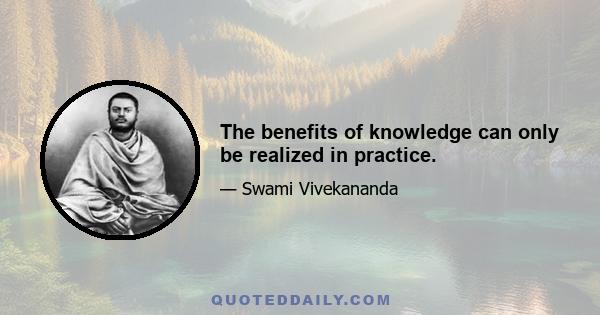 The benefits of knowledge can only be realized in practice.