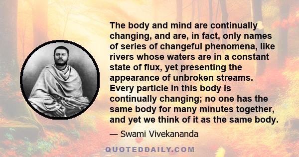 The body and mind are continually changing, and are, in fact, only names of series of changeful phenomena, like rivers whose waters are in a constant state of flux, yet presenting the appearance of unbroken streams.