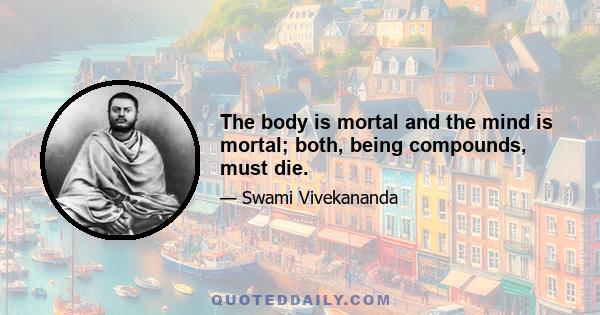 The body is mortal and the mind is mortal; both, being compounds, must die.