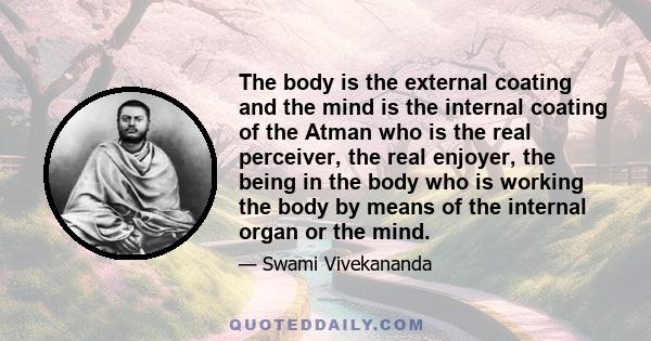 The body is the external coating and the mind is the internal coating of the Atman who is the real perceiver, the real enjoyer, the being in the body who is working the body by means of the internal organ or the mind.