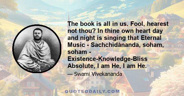 The book is all in us. Fool, hearest not thou? In thine own heart day and night is singing that Eternal Music - Sachchidânanda, soham, soham - Existence-Knowledge-Bliss Absolute, I am He, I am He.