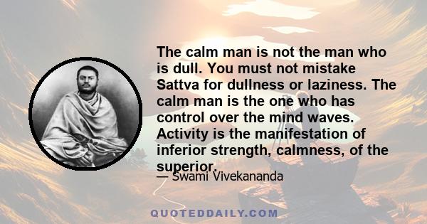 The calm man is not the man who is dull. You must not mistake Sattva for dullness or laziness. The calm man is the one who has control over the mind waves. Activity is the manifestation of inferior strength, calmness,