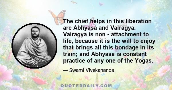 The chief helps in this liberation are Abhyasa and Vairagya. Vairagya is non - attachment to life, because it is the will to enjoy that brings all this bondage in its train; and Abhyasa is constant practice of any one