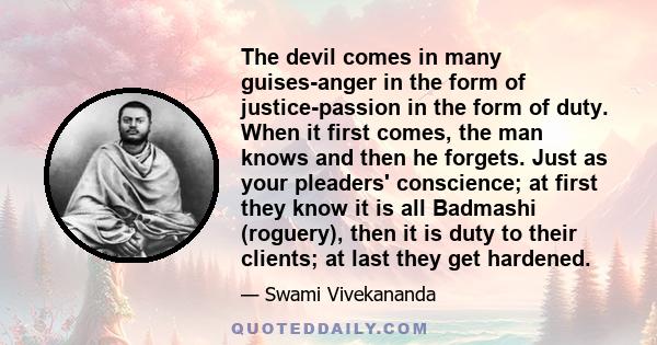 The devil comes in many guises-anger in the form of justice-passion in the form of duty. When it first comes, the man knows and then he forgets. Just as your pleaders' conscience; at first they know it is all Badmashi