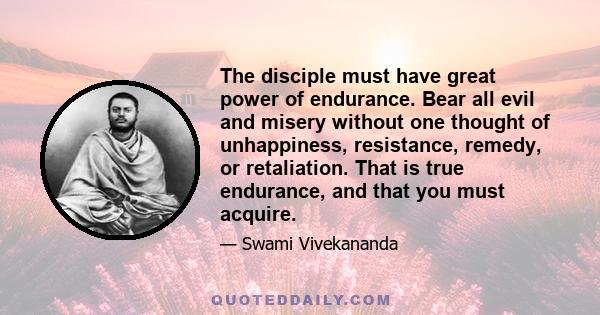 The disciple must have great power of endurance. Bear all evil and misery without one thought of unhappiness, resistance, remedy, or retaliation. That is true endurance, and that you must acquire.