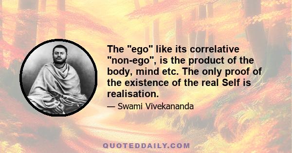 The ego like its correlative non-ego, is the product of the body, mind etc. The only proof of the existence of the real Self is realisation.