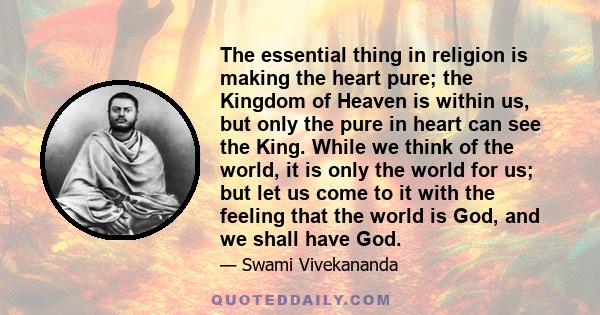 The essential thing in religion is making the heart pure; the Kingdom of Heaven is within us, but only the pure in heart can see the King. While we think of the world, it is only the world for us; but let us come to it