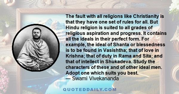 The fault with all religions like Christianity is that they have one set of rules for all. But Hindu religion is suited to all grades of religious aspiration and progress. It contains all the ideals in their perfect