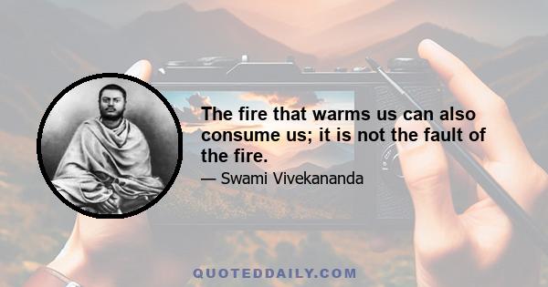 The fire that warms us can also consume us; it is not the fault of the fire.