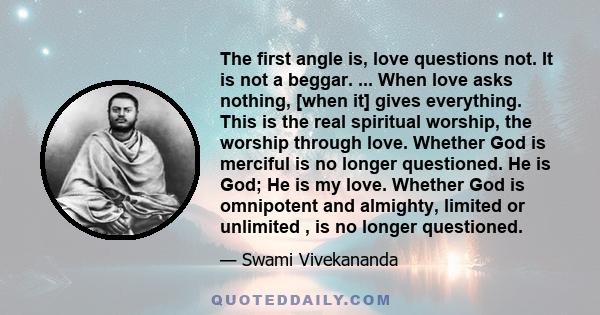 The first angle is, love questions not. It is not a beggar. ... When love asks nothing, [when it] gives everything. This is the real spiritual worship, the worship through love. Whether God is merciful is no longer