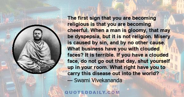 The first sign that you are becoming religious is that you are becoming cheerful. When a man is gloomy, that may be dyspepsia, but it is not religion. Misery is caused by sin, and by no other cause. What business have