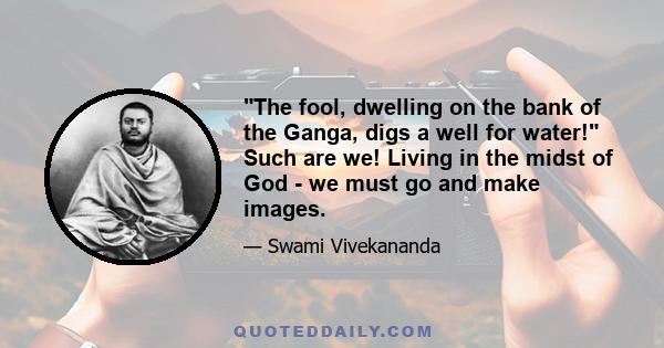 The fool, dwelling on the bank of the Ganga, digs a well for water! Such are we! Living in the midst of God - we must go and make images.