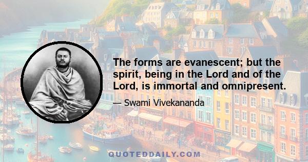 The forms are evanescent; but the spirit, being in the Lord and of the Lord, is immortal and omnipresent.