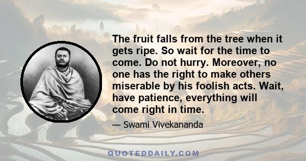 The fruit falls from the tree when it gets ripe. So wait for the time to come. Do not hurry. Moreover, no one has the right to make others miserable by his foolish acts. Wait, have patience, everything will come right