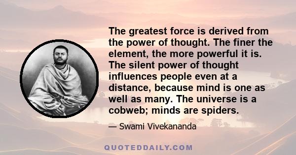 The greatest force is derived from the power of thought. The finer the element, the more powerful it is. The silent power of thought influences people even at a distance, because mind is one as well as many. The