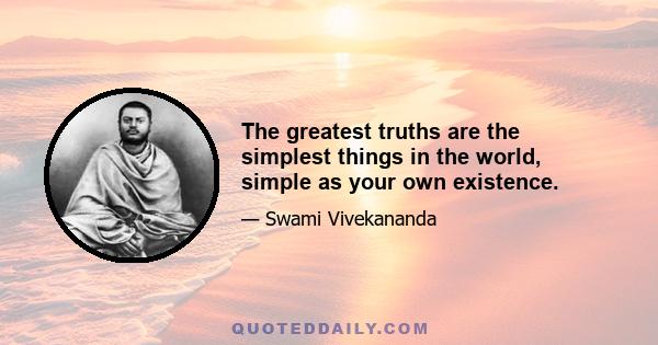 The greatest truths are the simplest things in the world, simple as your own existence.