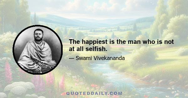 The happiest is the man who is not at all selfish.