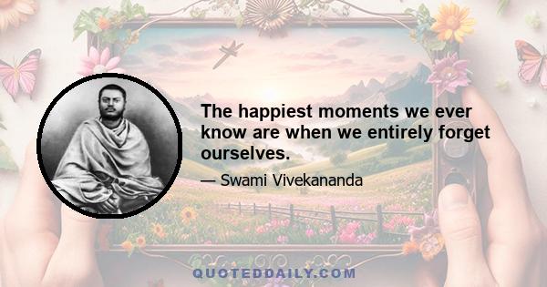 The happiest moments we ever know are when we entirely forget ourselves.