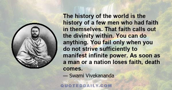 The history of the world is the history of a few men who had faith in themselves. That faith calls out the divinity within. You can do anything. You fail only when you do not strive sufficiently to manifest infinite