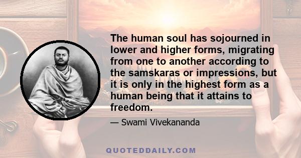 The human soul has sojourned in lower and higher forms, migrating from one to another according to the samskaras or impressions, but it is only in the highest form as a human being that it attains to freedom.