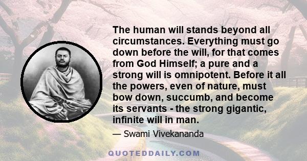 The human will stands beyond all circumstances. Everything must go down before the will, for that comes from God Himself; a pure and a strong will is omnipotent. Before it all the powers, even of nature, must bow down,